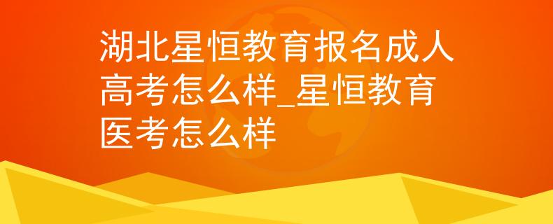 湖北星恒教育報(bào)名成人高考怎么樣_星恒教育醫(yī)考怎么樣