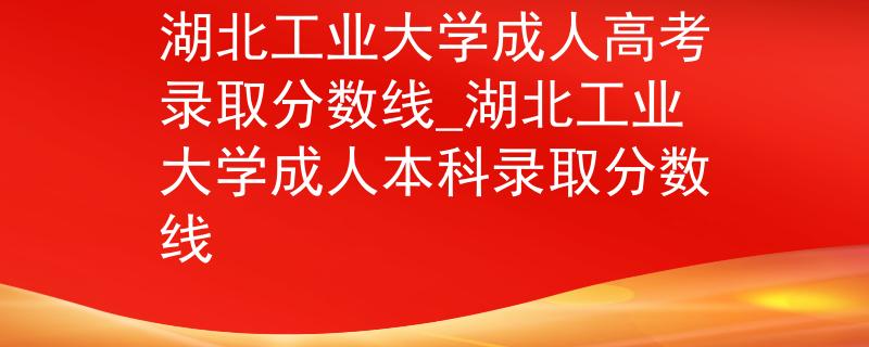 湖北工業(yè)大學(xué)成人高考錄取分數(shù)線_湖北工業(yè)大學(xué)成人本科錄取分數(shù)線
