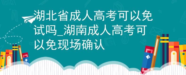 湖北省成人高考可以免試嗎_湖南成人高考可以免現(xiàn)場確認