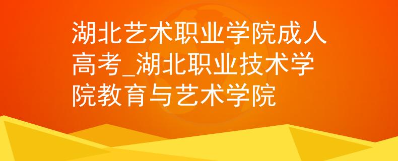 湖北藝術(shù)職業(yè)學(xué)院成人高考_湖北職業(yè)技術(shù)學(xué)院教育與藝術(shù)學(xué)院