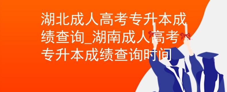 湖北成人高考專升本成績查詢_湖南成人高考專升本成績查詢時間