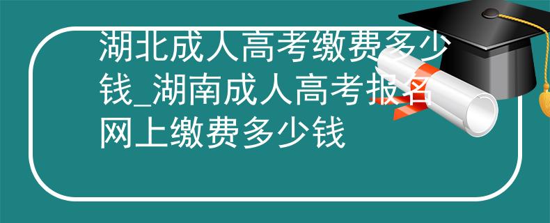 湖北成人高考繳費多少錢_湖南成人高考報名網(wǎng)上繳費多少錢