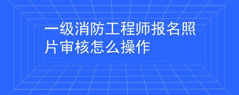 一級(jí)消防工程師報(bào)名照片審核怎么操作