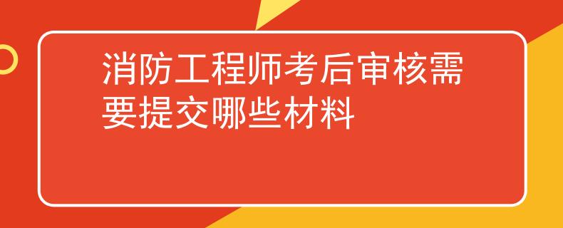 消防工程師考后審核需要提交哪些材料