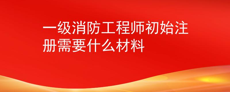 一級消防工程師初始注冊需要什么材料