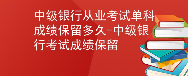 中級銀行從業(yè)考試單科成績保留多久-中級銀行考試成績保留