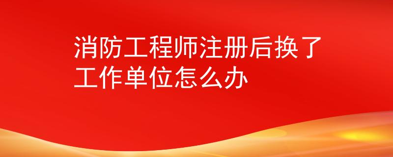 消防工程師注冊后換了工作單位怎么辦