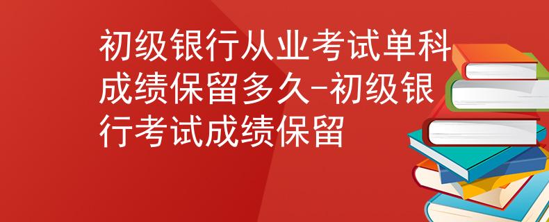 初級(jí)銀行從業(yè)考試單科成績(jī)保留多久-初級(jí)銀行考試成績(jī)保留