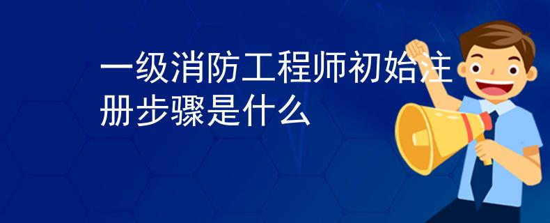 一級(jí)消防工程師初始注冊(cè)步驟是什么