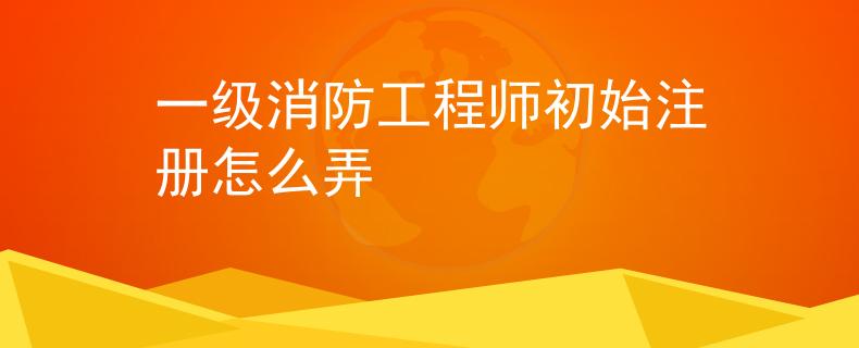 一級消防工程師初始注冊怎么弄