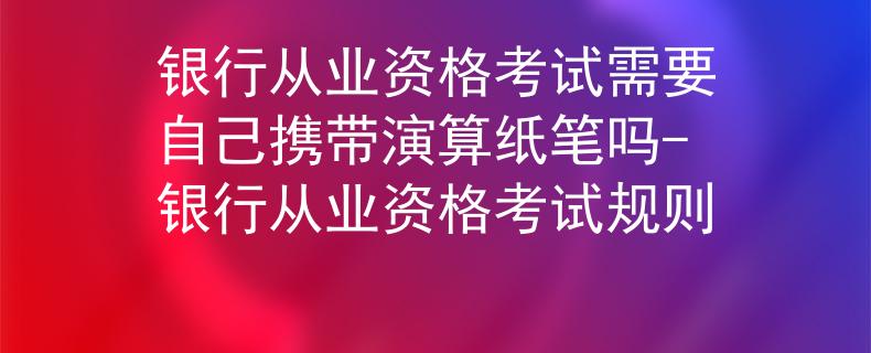 銀行從業(yè)資格考試需要自己攜帶演算紙筆嗎-銀行從業(yè)資格考試規(guī)則