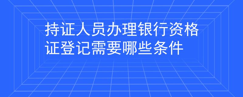 持證人員辦理銀行資格證登記需要哪些條件