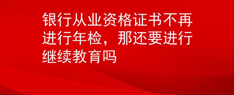 銀行從業(yè)資格證書不再進行年檢，那還要進行繼續(xù)教育嗎