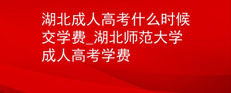 湖北成人高考什么時(shí)候交學(xué)費(fèi)_湖北師范大學(xué)成人高考學(xué)費(fèi)