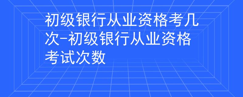 初級(jí)銀行從業(yè)資格考幾次-初級(jí)銀行從業(yè)資格考試次數(shù)
