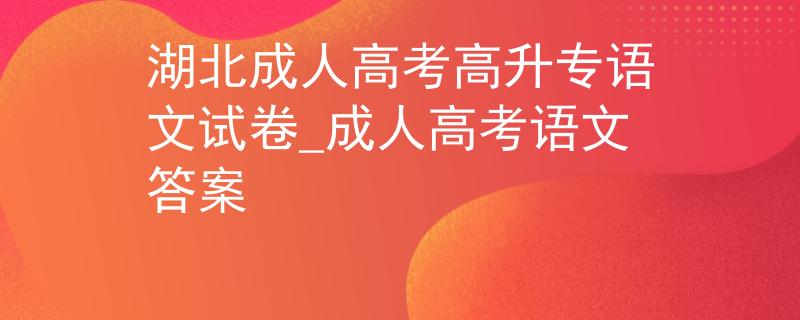湖北成人高考高升專語(yǔ)文試卷_成人高考語(yǔ)文答案