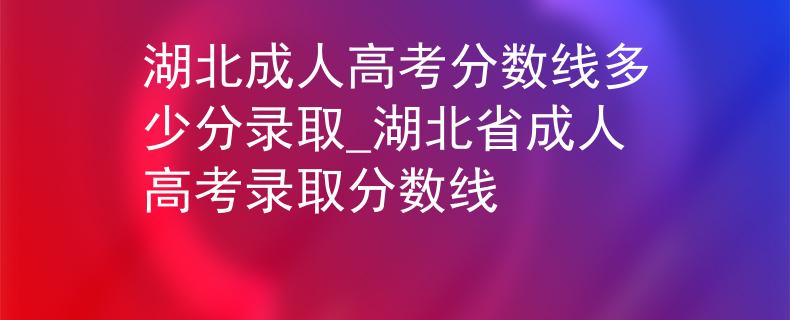 湖北成人高考分?jǐn)?shù)線多少分錄取_湖北省成人高考錄取分?jǐn)?shù)線