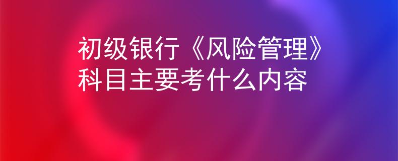 初級(jí)銀行《風(fēng)險(xiǎn)管理》科目主要考什么內(nèi)容