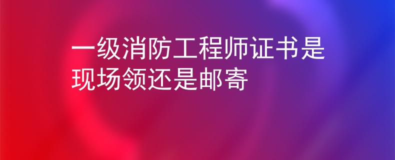 一級(jí)消防工程師證書是現(xiàn)場(chǎng)領(lǐng)還是郵寄