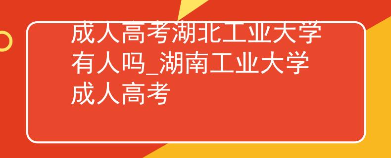 成人高考湖北工業(yè)大學有人嗎_湖南工業(yè)大學成人高考