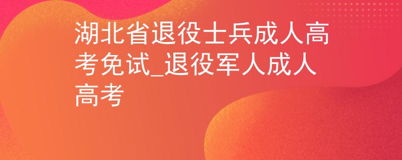湖北省退役士兵成人高考免試_退役軍人成人高考