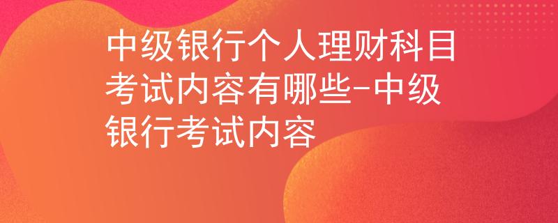 中級(jí)銀行個(gè)人理財(cái)科目考試內(nèi)容有哪些-中級(jí)銀行考試內(nèi)容