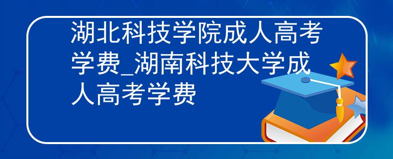 湖北科技學(xué)院成人高考學(xué)費(fèi)_湖南科技大學(xué)成人高考學(xué)費(fèi)