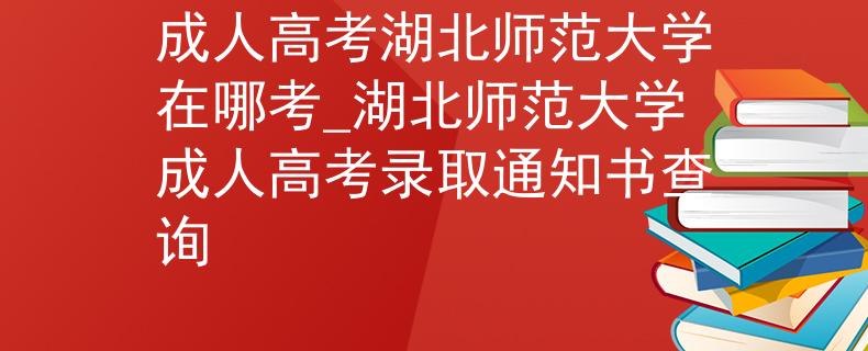 成人高考湖北師范大學(xué)在哪考_湖北師范大學(xué)成人高考錄取通知書查詢
