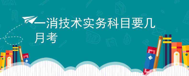 一消技術(shù)實(shí)務(wù)科目要幾月考