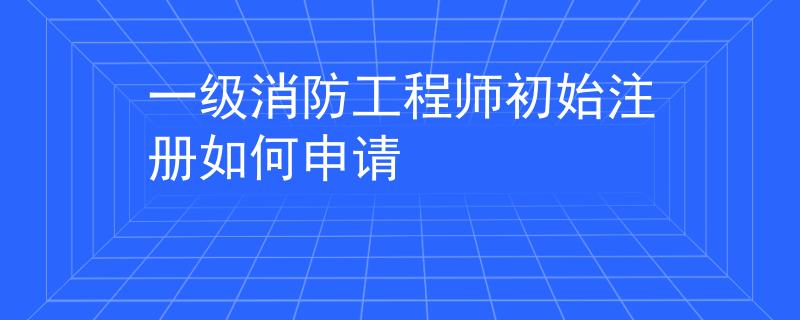 一級消防工程師初始注冊如何申請