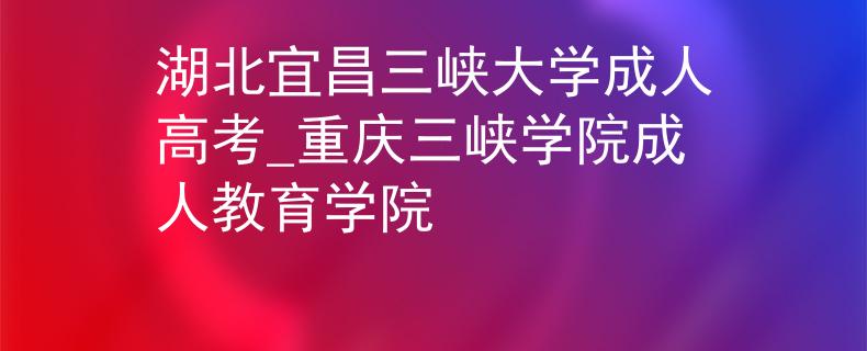 湖北宜昌三峽大學(xué)成人高考_重慶三峽學(xué)院成人教育學(xué)院