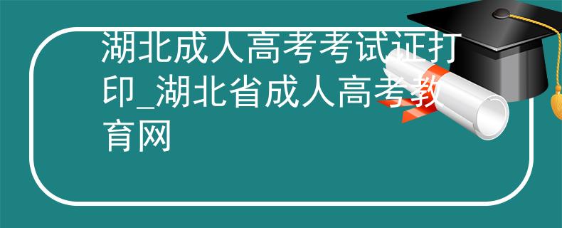 湖北成人高考考試證打印_湖北省成人高考教育網