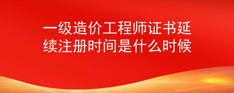 一級造價工程師證書延續(xù)注冊時間是什么時候
