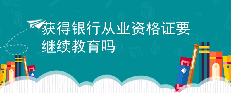 獲得銀行從業(yè)資格證要繼續(xù)教育嗎