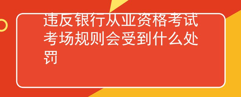 違反銀行從業(yè)資格考試考場(chǎng)規(guī)則會(huì)受到什么處罰
