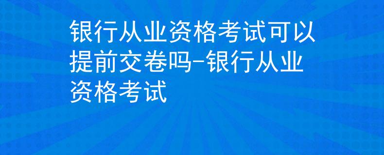 銀行從業(yè)資格考試可以提前交卷嗎-銀行從業(yè)資格考試