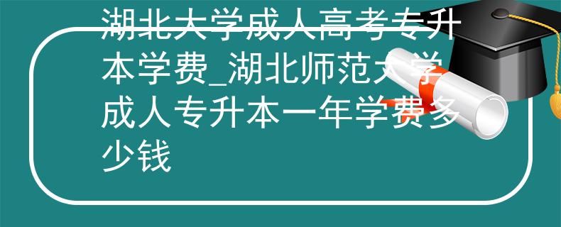 湖北大學(xué)成人高考專升本學(xué)費(fèi)_湖北師范大學(xué)成人專升本一年學(xué)費(fèi)多少錢