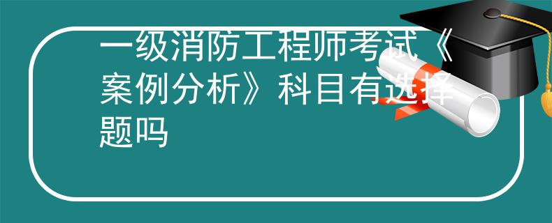 一級消防工程師考試《案例分析》科目有選擇題嗎