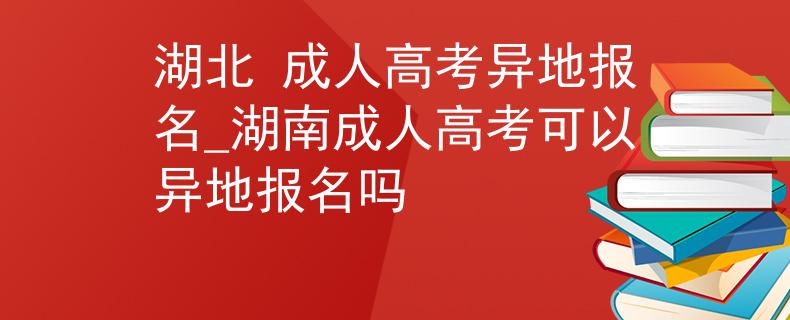 湖北 成人高考異地報(bào)名_湖南成人高考可以異地報(bào)名嗎