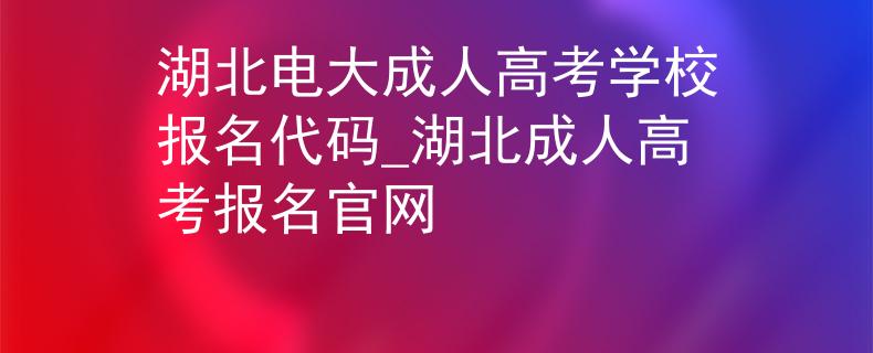 湖北電大成人高考學(xué)校報(bào)名代碼_湖北成人高考報(bào)名官網(wǎng)
