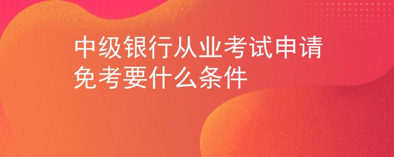 中級銀行從業(yè)考試申請免考要什么條件