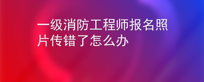 一級消防工程師報名照片傳錯了怎么辦