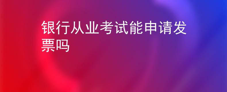 銀行從業(yè)考試能申請發(fā)票嗎