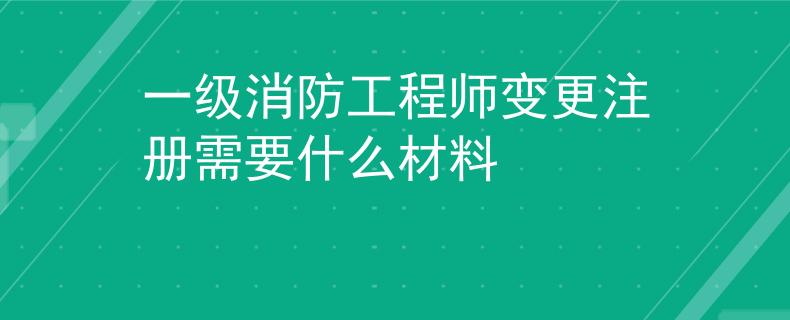 一級消防工程師變更注冊需要什么材料