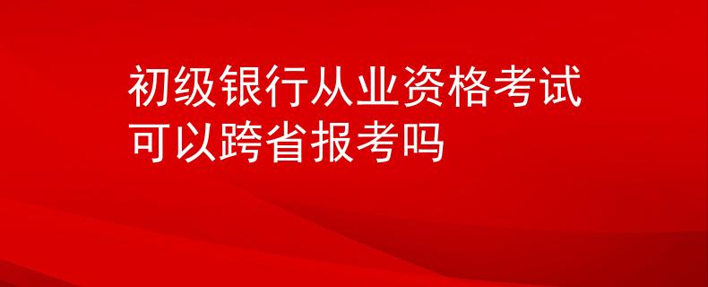 初級銀行從業(yè)資格考試可以跨省報考嗎