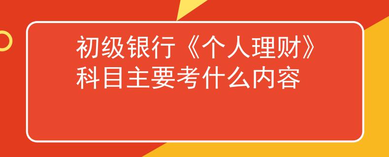 初級(jí)銀行《個(gè)人理財(cái)》科目主要考什么內(nèi)容