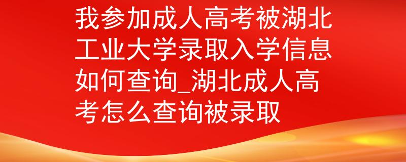 我參加成人高考被湖北工業(yè)大學(xué)錄取入學(xué)信息如何查詢_湖北成人高考怎么查詢被錄取