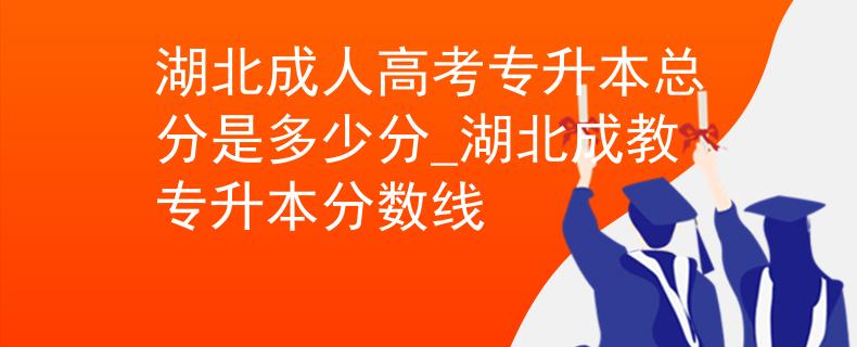 湖北成人高考專升本總分是多少分_湖北成教專升本分?jǐn)?shù)線