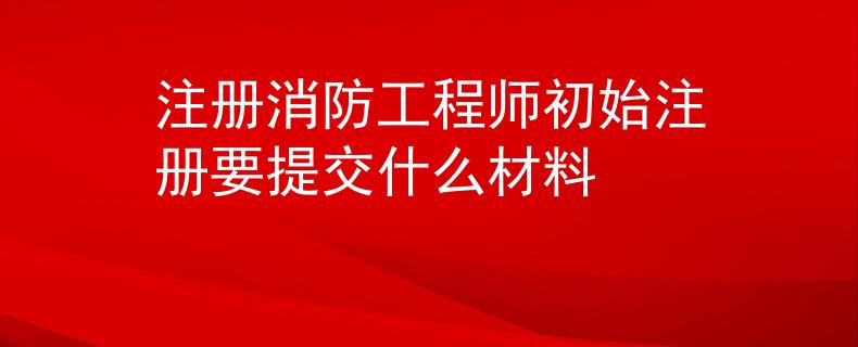 注冊消防工程師初始注冊要提交什么材料