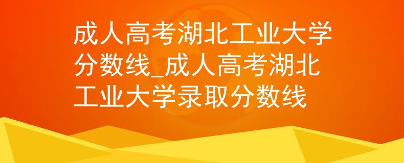 成人高考湖北工業(yè)大學(xué)分?jǐn)?shù)線_成人高考湖北工業(yè)大學(xué)錄取分?jǐn)?shù)線